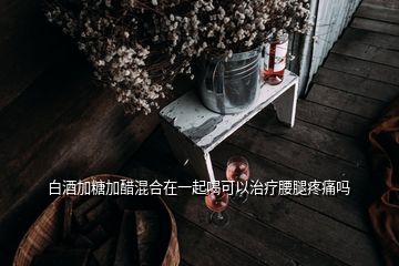 白酒加糖加醋混合在一起喝可以治療腰腿疼痛嗎