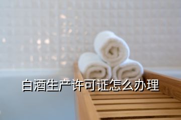 白酒生產(chǎn)許可證怎么辦理