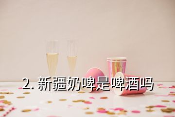 2. 新疆奶啤是啤酒嗎