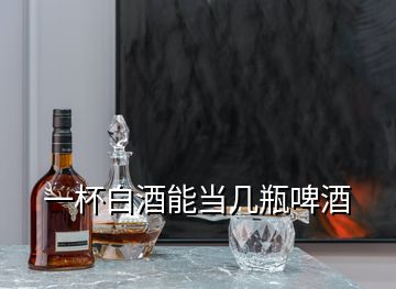 一杯白酒能當(dāng)幾瓶啤酒