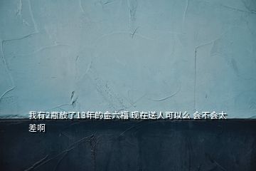 我有2瓶放了13年的金六福 現(xiàn)在送人可以么 會不會太差啊