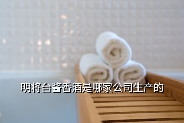 明將臺(tái)醬香酒是哪家公司生產(chǎn)的