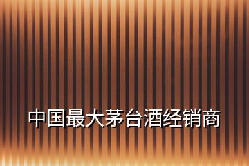 中國(guó)最大茅臺(tái)酒經(jīng)銷(xiāo)商