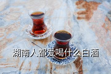 湖南人都愛(ài)喝什么白酒