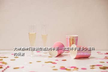 大神酒神們散裝白酒2兩半買(mǎi)一次性杯子是多少毫升的啊謝