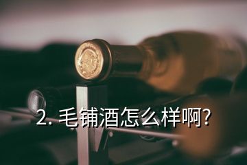 2. 毛鋪酒怎么樣啊?