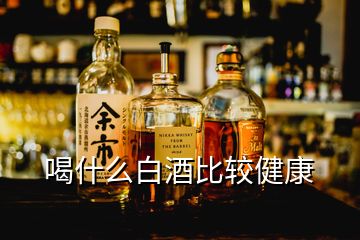 喝什么白酒比較健康