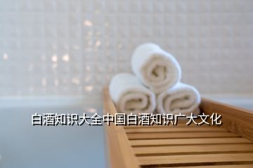 白酒知識大全中國白酒知識廣大文化