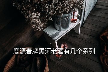 鹿源春牌黑河老酒有幾個系列