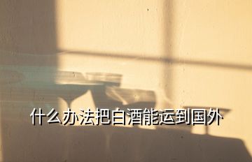 什么辦法把白酒能運(yùn)到國外