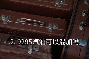 2. 9295汽油可以混加嗎