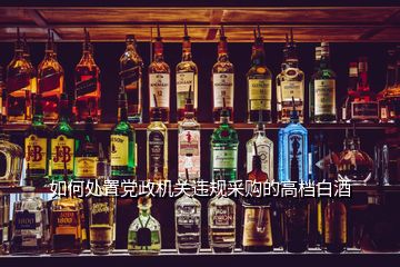如何處置黨政機關(guān)違規(guī)采購的高檔白酒