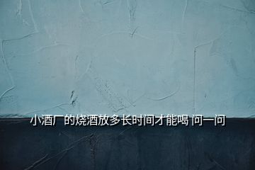 小酒廠的燒酒放多長(zhǎng)時(shí)間才能喝 問(wèn)一問(wèn)