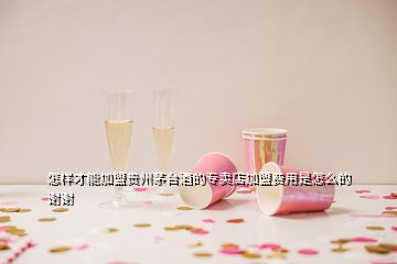 怎樣才能加盟貴州茅臺酒的專賣店加盟費用是怎么的謝謝