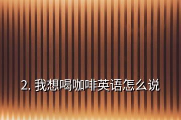 2. 我想喝咖啡英語怎么說