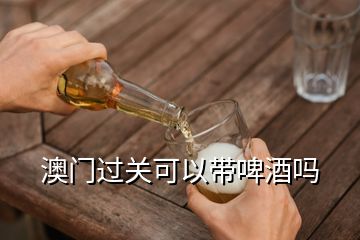 澳門過關(guān)可以帶啤酒嗎