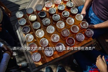 請問長沙最大的酒水公司在哪里主要經營哪些酒類產品