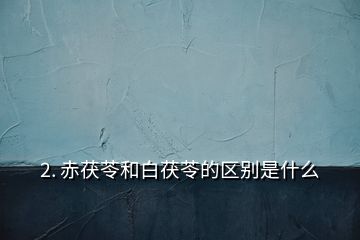 2. 赤茯苓和白茯苓的區(qū)別是什么