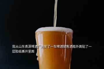 我從山東青源啤酒廠購買了一車啤酒銷售酒瓶外面貼了一層膠紙撕開里面