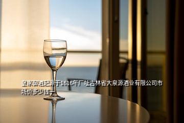 皇家御酒起源于1616年廠址吉林省大泉源酒業(yè)有限公司市場(chǎng)價(jià)多少錢(qián)一