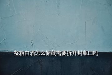 整箱白酒怎么儲藏需要拆開封瓶口嗎