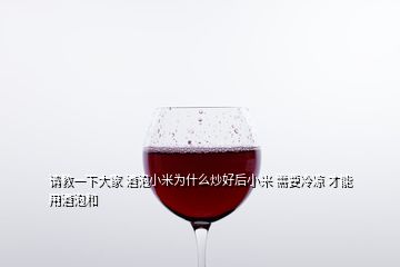 請(qǐng)教一下大家 酒泡小米為什么炒好后小米 需要冷涼 才能用酒泡和