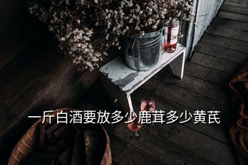 一斤白酒要放多少鹿茸多少黃芪