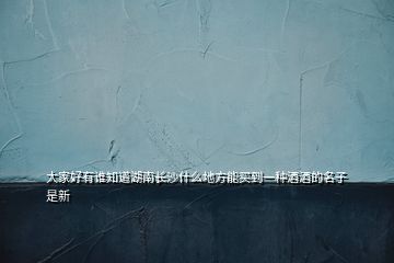 大家好有誰(shuí)知道湖南長(zhǎng)沙什么地方能買到一種酒酒的名子是新
