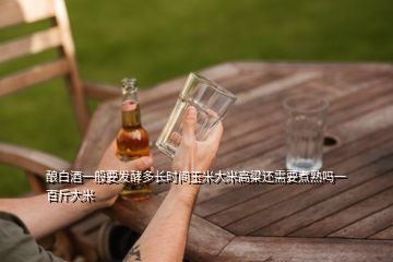 釀白酒一般要發(fā)酵多長(zhǎng)時(shí)間玉米大米高粱還需要煮熟嗎一百斤大米