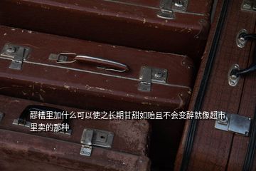 醪糟里加什么可以使之長期甘甜如貽且不會變醉就像超市里賣的那種