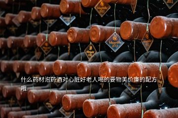 什么藥材泡藥酒對(duì)心臟好老人喝的要物美價(jià)廉的配方哦