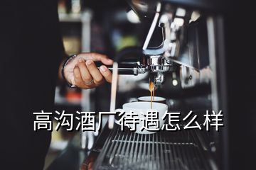 高溝酒廠待遇怎么樣