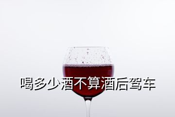 喝多少酒不算酒后駕車