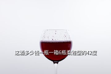 這酒多少錢一瓶一箱6瓶柔雅型的42度