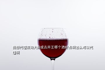 我想代理雙溝大曲或古井王哪個(gè)酒好點(diǎn)啊怎么可以代理啊