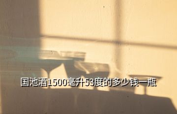 國池酒1500毫升53度的多少錢一瓶