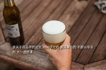 求關于商品學的論文 3000字左右 要簡單點的 不那么專業(yè)的 大一選修課