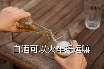 白酒可以火車托運嘛