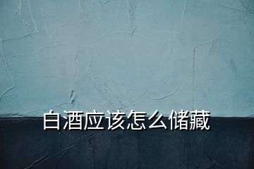 白酒應(yīng)該怎么儲(chǔ)藏