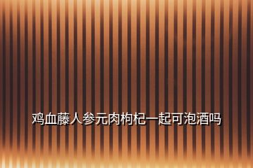 雞血藤人參元肉枸杞一起可泡酒嗎