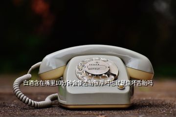 白酒含在嘴里10分鐘會(huì)使舌胎很厚嗎也就是燒壞舌胎嗎