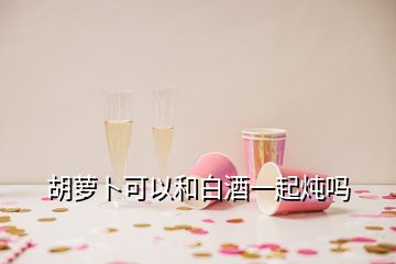 胡蘿卜可以和白酒一起燉嗎