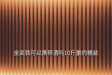 坐高鐵可以攜帶酒嗎10斤重的桶裝