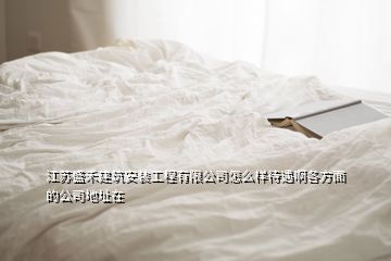 江蘇盛禾建筑安裝工程有限公司怎么樣待遇啊各方面的公司地址在