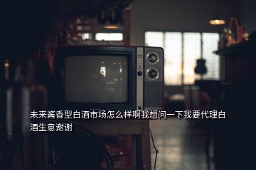 未來醬香型白酒市場(chǎng)怎么樣啊我想問一下我要代理白酒生意謝謝