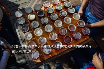 我有十五斤白酒用人參枸杞熟地黃鹿茸冰糖泡酒該是怎樣的比例泡后酒