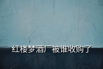 紅樓夢(mèng)酒廠被誰收購了