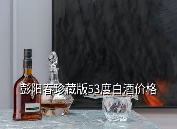 彭陽春珍藏版53度白酒價格