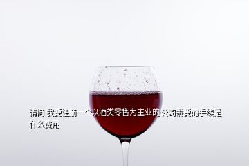 請問 我要注冊一個以酒類零售為主業(yè)的公司需要的手續(xù)是什么費用