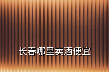 長(zhǎng)春哪里賣酒便宜